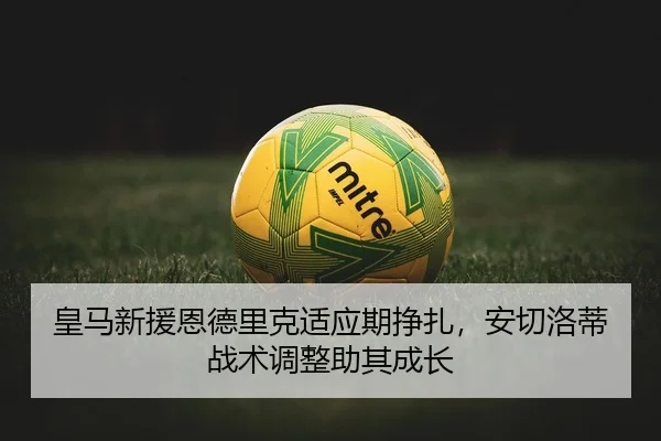 皇马新援恩德里克适应期挣扎，安切洛蒂战术调整助其成长